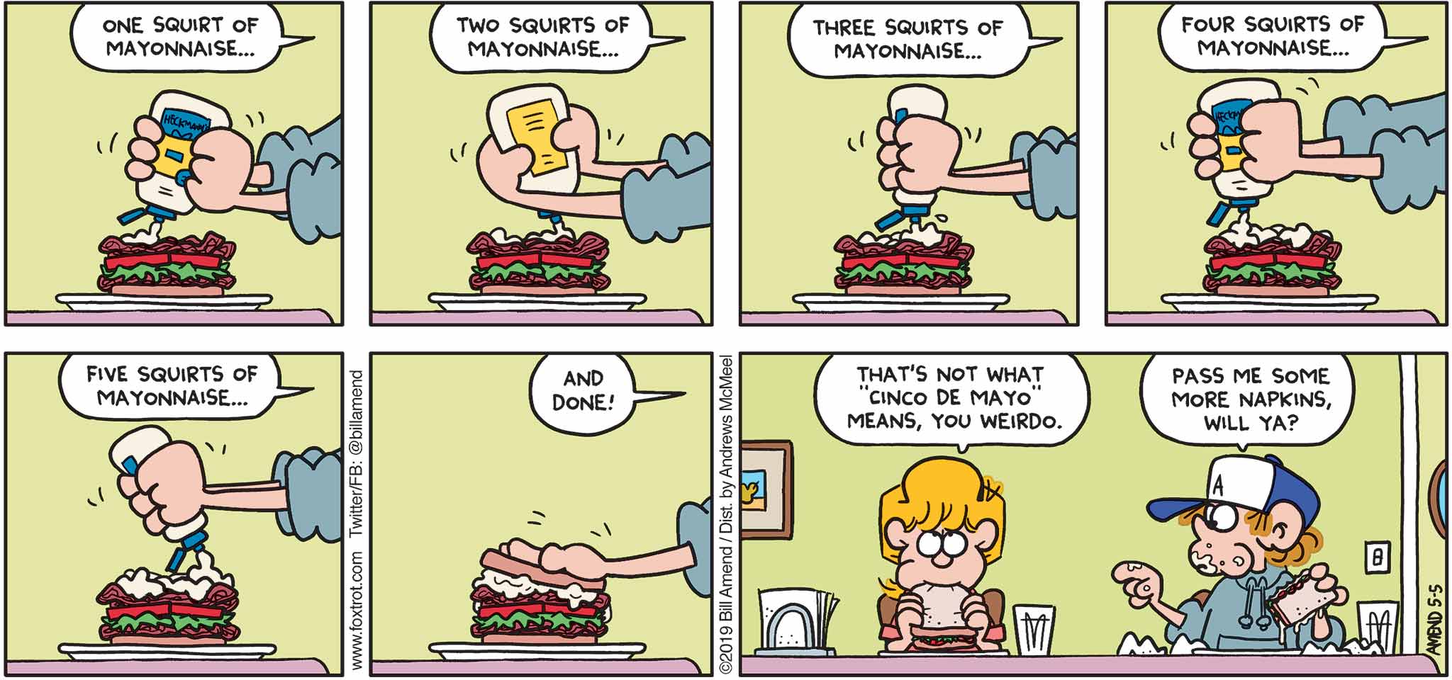 FoxTrot by Bill Amend - "Mayo" published May 5, 2019 - Peter: One squirt of mayonnaise... Two squirts of mayonnaise... three squirts of mayonnaise... four squirts of mayonnaise... five squirts of mayonnaise... and done! Paige: That's not what "Cinco de Mayo" means, you weirdo. Peter: Pass me some more napkins, will ya?