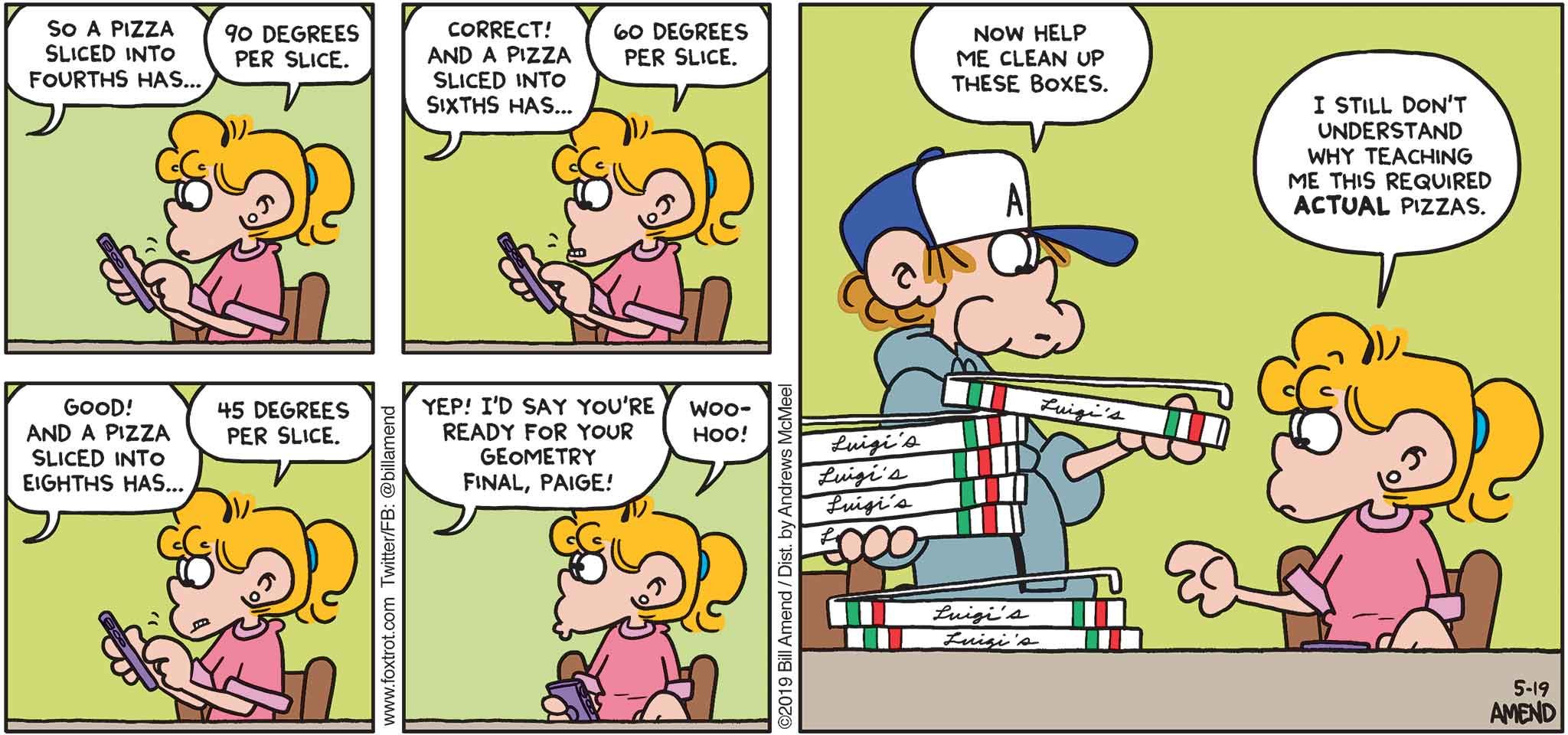 FoxTrot by Bill Amend - "Study Aids" published May 19, 2019 - Peter: So a pizza sliced into fourths has... Paige: 90 degrees per slice. Peter: Correct! And a pizza sliced into sixths has... Paige: 60 degrees per slice. Peter: Good! And a pizza sliced into eights has... Paige: 45 degrees per slice. Peter: Yep! I'd say you're ready for your geometry final, Paige! Paige: Woohoo! Peter: Now help me clean up these boxes. Paige: I still don't understand why teaching me this required actual pizzas.