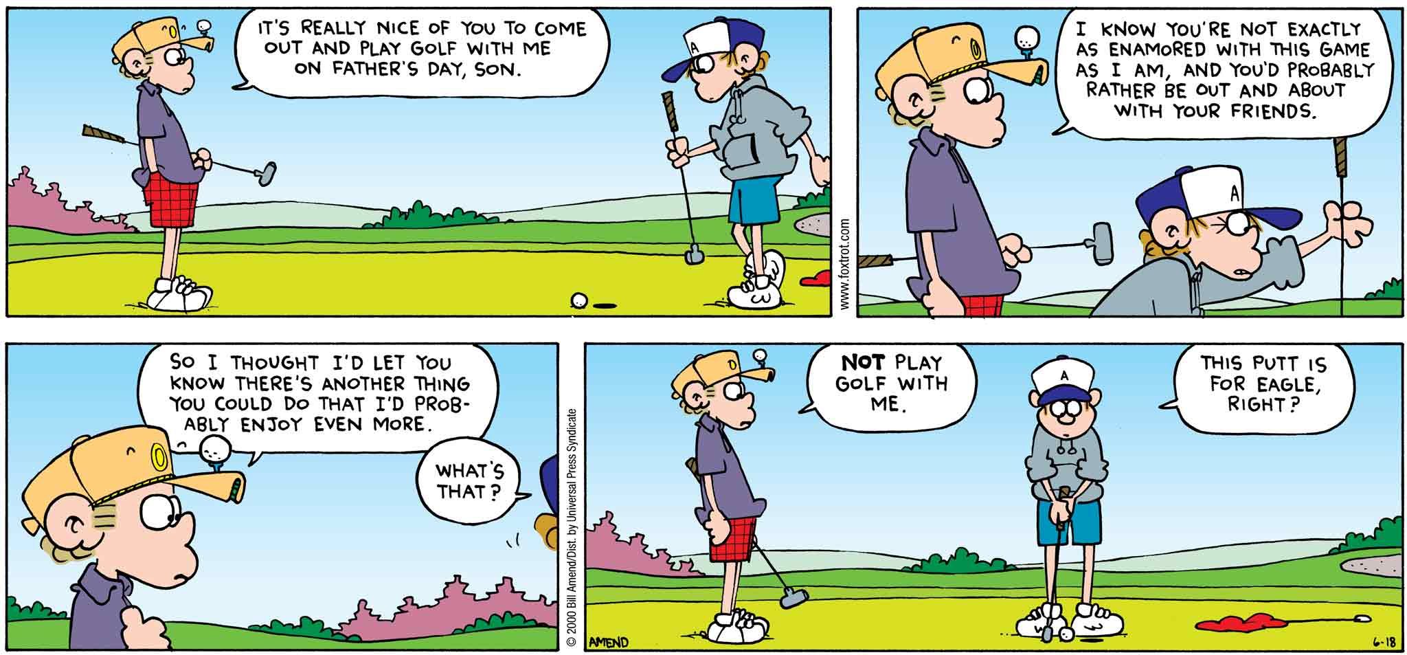 FoxTrot by Bill Amend - Father's Day comic published June 18, 2000 - Roger: It's really nice of you to come out and play golf with me son on Father's Day, son. I know you're not exactly as enamored with this game as I am, and you'd probably rather be out and about with your friends. So I thought I'd let you know there's another things you could do that I'd probably enjoy even more. Peter: What's that? Roger: Not play golf with me. Peter: This putt is for eagle, right?