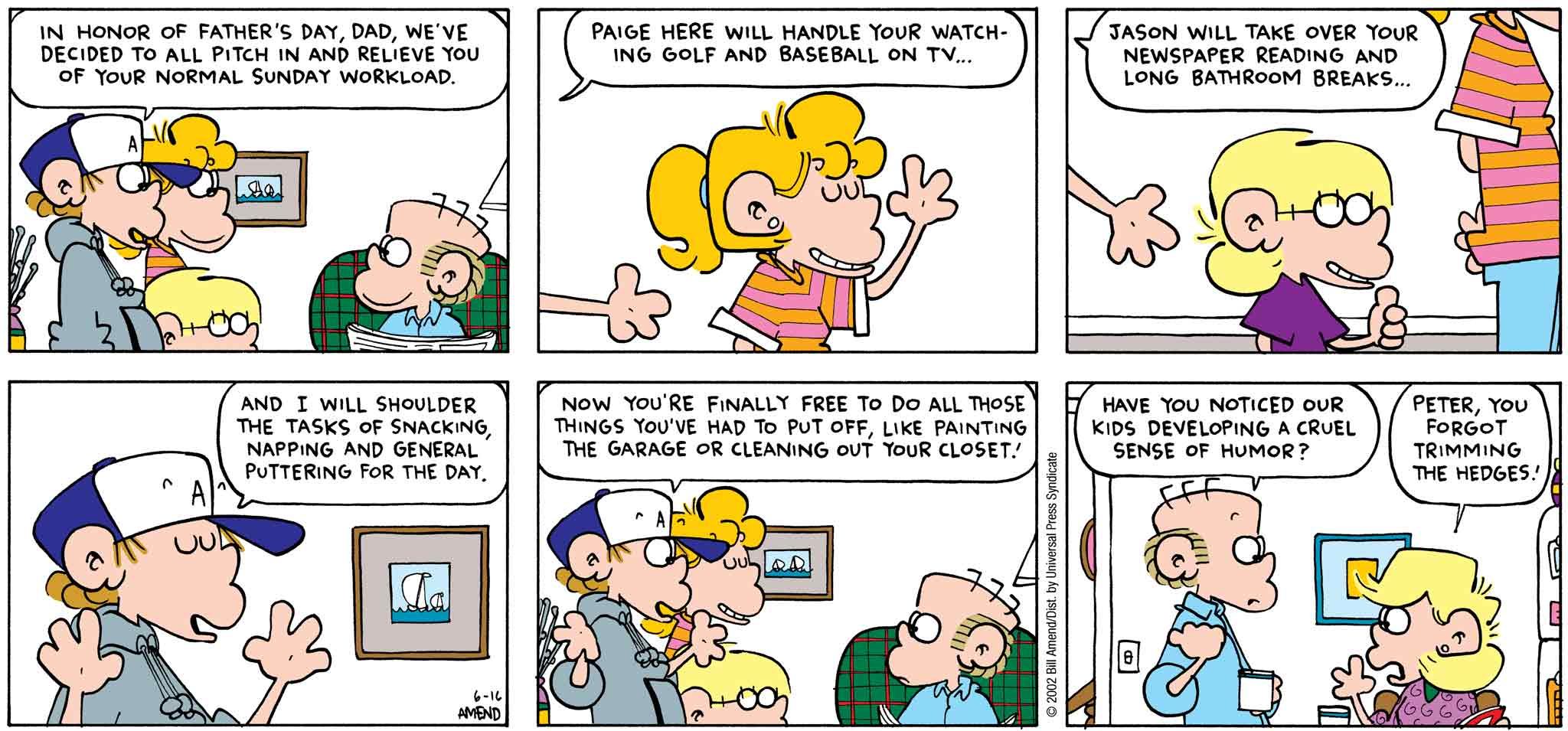 FoxTrot by Bill Amend - Father's Day comic published June 16, 2002 - Peter: In honor of Father's Day, Dad, we've decided to all pitch in and relieve you of your normal Sunday workload. Paige here will handle your watching golf and baseball on TV... Jason will take over your newspaper reading and long bathroom breaks... And I will shoulder the tasks of snacking, napping and general puttering for the day. Now you're finally free to do all those things you've had to put off, like painting the garage or cleaning out your closet! Roger: Have you noticed our kids developing a cruel sense of humor? Andy: Peter, you forgot trimming the hedges!