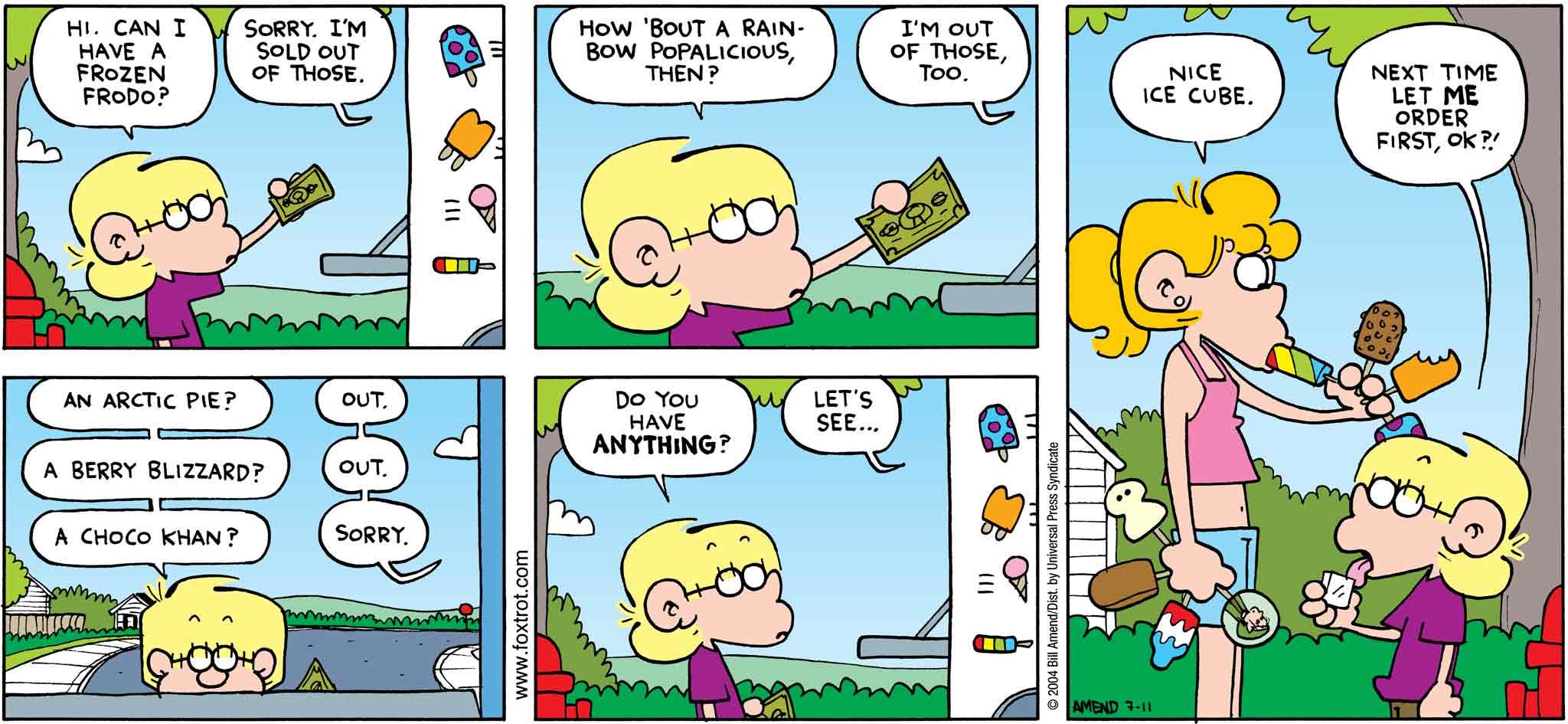 FoxTrot by Bill Amend July 11, 2004 - Summer Comics - Jason: Hi. Can I have a Frozen Frodo? Ice Cream Truck Driver: Sorry. I'm sold out of those. Jason: How 'bout a Rainbow Popalicious, then? Ice Cream Truck Driver: I'm out of those, too. Jason: An Arctic Pie? Ice Cream Truck Driver: Out. Jason A Berry Blizzard? Ice Cream Truck Driver: Out. Jason: A Choco Khan? Ice Cream Truck Driver: Sorry. Jason: Do you have anything? Ice Cream Truck Driver: Let's see... Paige: Nice ice cube. Jason: Next time let me order first, ok?!