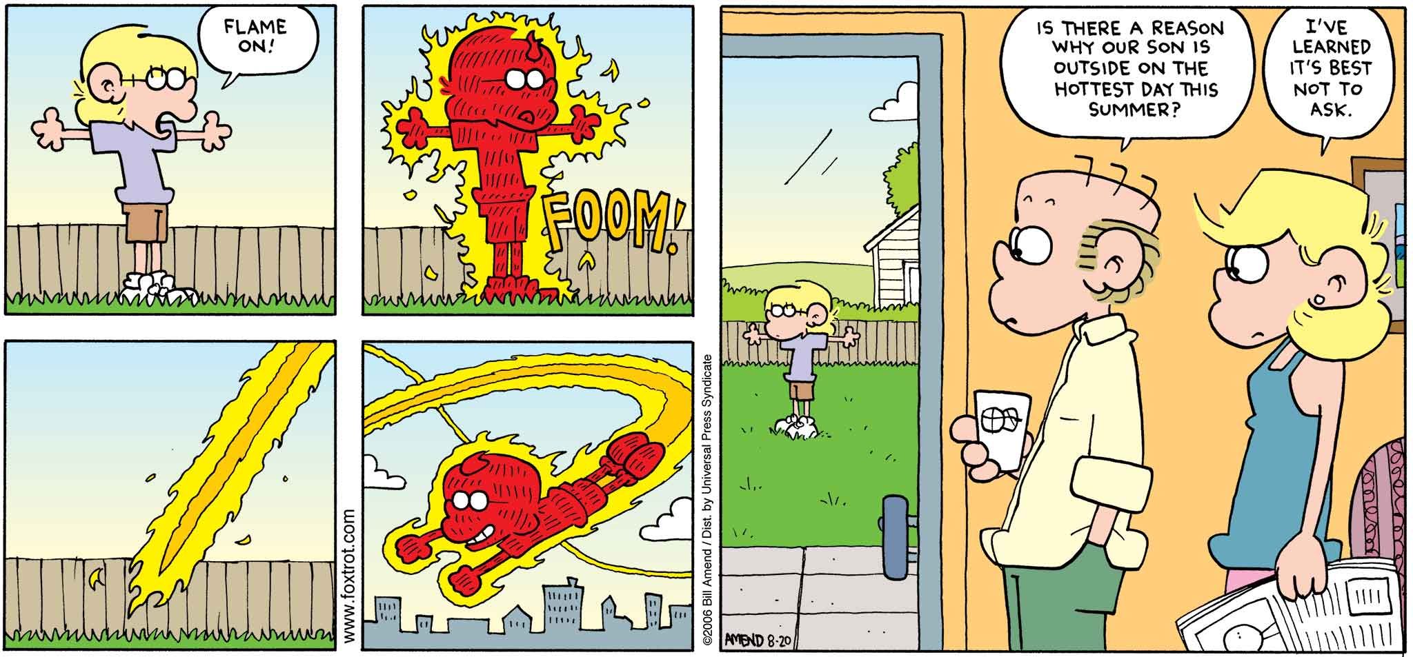 FoxTrot by Bill Amend August 20, 2006 - Summer Comics - Roger: Is there a reason why our son is outside on the hottest day this summer? Andy: I've learned it's best not to ask.