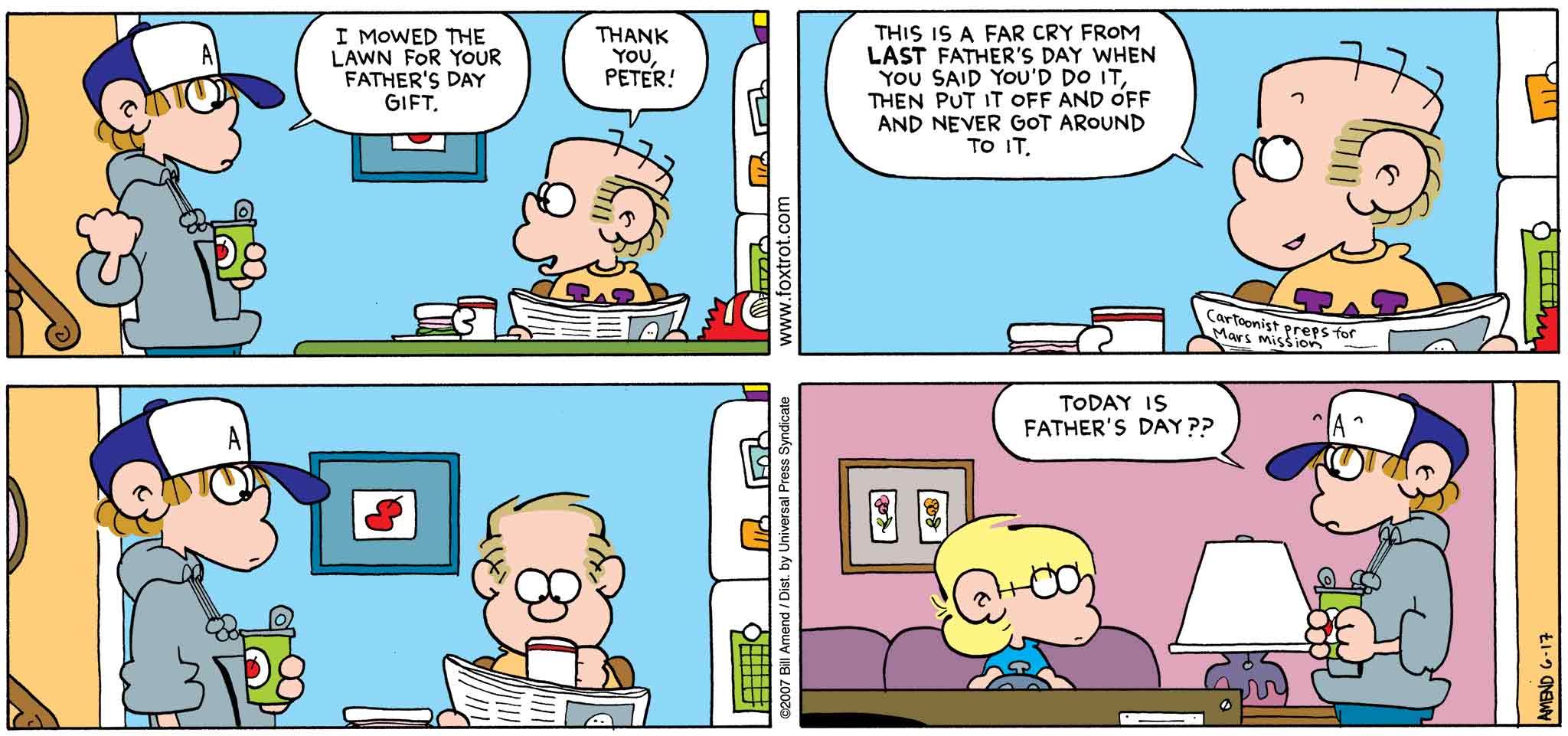 FoxTrot by Bill Amend - Father's Day comic published June 17, 2007 - Peter: I mowed the lawn for your Father's Day gift. Roger: Thank you, Peter. This is a far cry from last Father's Day when you said you'd do it, then put it off and off and never got around to it. Peter: Today is Father's Day??