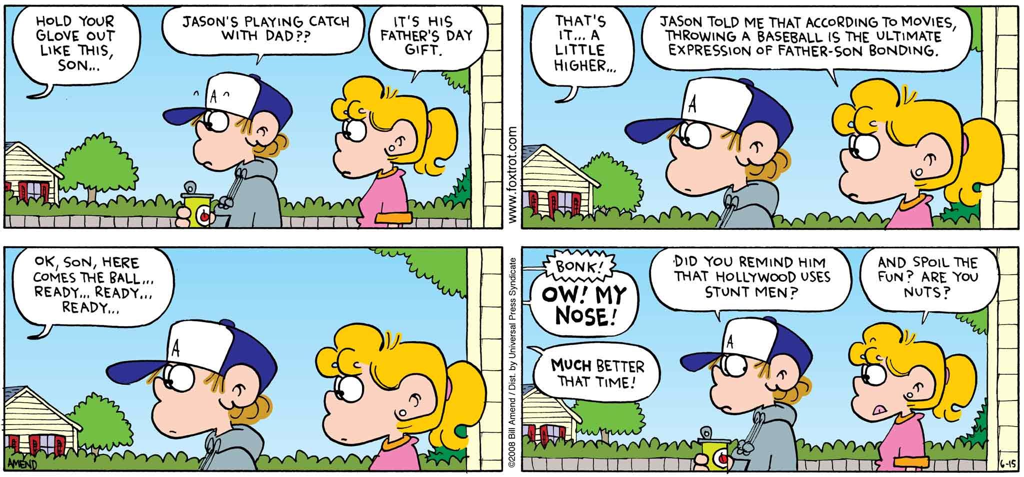 FoxTrot by Bill Amend - Father's Day comic published June 15, 2008 - Roger: Hold you glove out like this, son... Peter: Jason's playing catch with dad?? Paige: it's his Father's Day gift. Roger: That's it... A little higher... Paige: Jason told me that according to movies, throwing a baseball is the ultimate expression of father-son bonding. Roger: Ok, son, here comes the ball... ready... ready... ready... Jason: Ow! My nose! Roger: Much better that time. Peter: Did you remind him that Hollywood uses stunt men? Paige: And spoil the fun? Are you nuts?