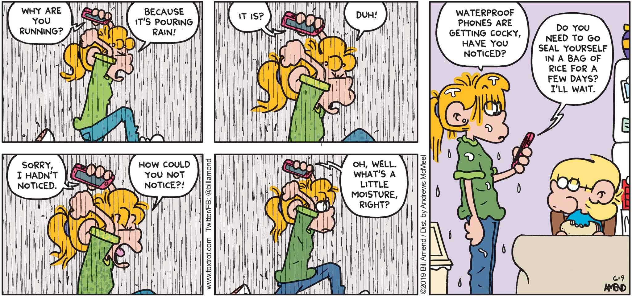 FoxTrot by Bill Amend - "Smart-Ass Phone" published June 9, 2019 - Phone: Why are you running? Paige: Because it's pouring rain! Phone: It is? Paige: Duh! Phone: Sorry, I hadn't noticed. Paige: How could you not notice?! Paige: Oh, well. What's a little moisture, right? Paige: Waterproof phones are getting cocky, have you noticed? Phone: Do you need to seal yourself in a bag of rice for a few days? I'll wat.