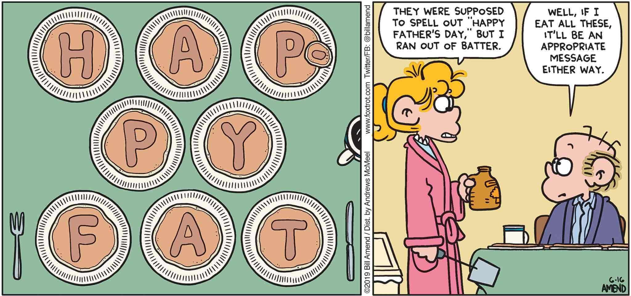 FoxTrot by Bill Amend - "Happy Fat" published June 16, 2019 - [Paige makes Roger pancakes for Father's Day] Paige: They were supposed to spell out "Happy Father's Day," but I ran out of batter. Roger: Well, if I can eat all these, it'll be an appropriate message either way.
