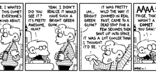 FoxTrot by Bill Amend April 7, 1997 - World UFO Day - Jason: Where have YOU been? Paige: Outside. I wanted to see this comet that everyone's talking about. Jason: Did you see it? It's pretty awesome, huh? Paige: Yeah. I didn't realize it would have such a bright green glow. Jason: Uh... bright green glow? Paige: It was pretty wild the way it zoomed in real fast, came to a dead stop for a few seconds, then shot up into space, it was a lot cooler than I thought it'd be. Jason: AAAA! Paige, that wasn't a comet you saw! Paige: Oh, phooey. You mean I've got to go back out there? It's freezing.