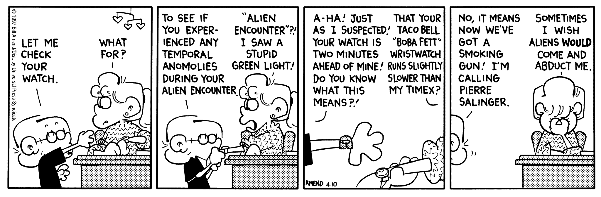 FoxTrot by Bill Amend April 10, 1997 - World UFO Day - Jason: Let me check your watch. Paige: What for? Jason: To see if you experienced any temporal anomalies during your alien encounter. Paige: "Alien encounter"?! I saw a stupid green light! Jason: A-ha! Just as I suspected! Your watch is two minutes ahead of mine! Do you know what that means?! Paige: That your Taco Bell "Boba Fett" wrist watch runs slightly slower than my Timex? Jason: No, it means now we've got a smoking gun! I'm calling Pierre Salinger. Paige: Sometimes I wish aliens would come and abduct me.