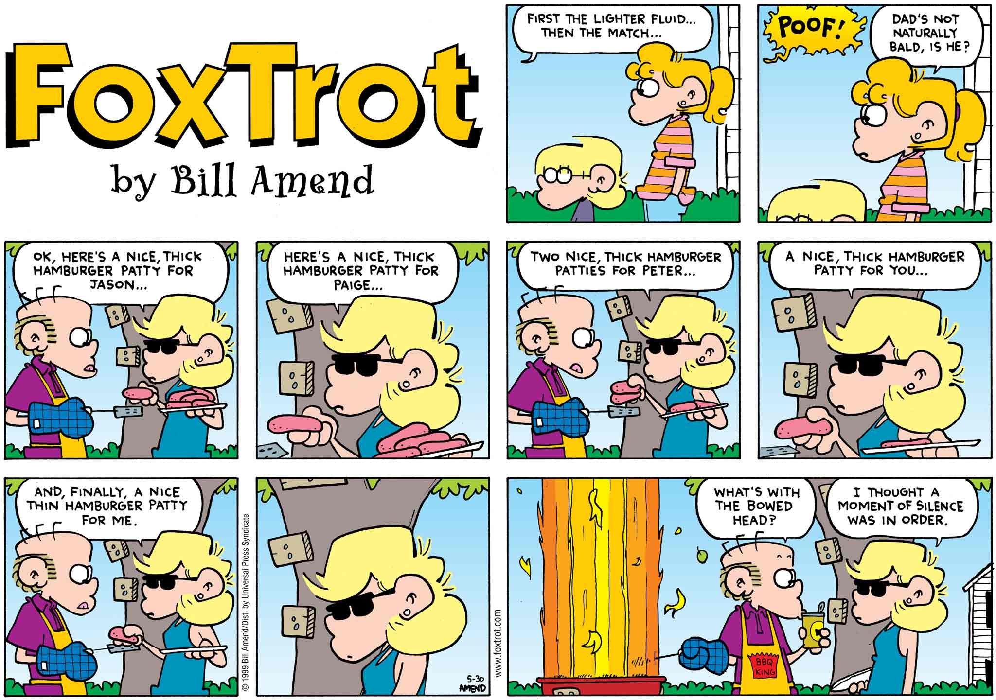 FoxTrot by Bill Amend May 30, 1999 - Summer Comics - Roger: First the lighter fluid... Then the match... POOF! Paige: Dad's not naturally bald, is he? Andy: Ok, Here's a nice, thick hamburger patty for Jason... Here's a nice, thick hamburger patty for Paige... Two nice, thick hamburger patties for Peter... A nice, thick hamburger patty for you... And, finally, a thin hamburger patty for me. Roger: What's with the bowed head? Andy: I thought a moment of silence was in order.