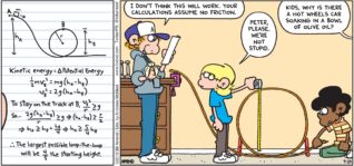 FoxTrot by Bill Amend - "Loopy Physics" published September 29, 2019 - Peter: I don't think this will work. Your calculations assume no friction. Jason: Peter, please. we're not stupid. Andy: Kids, why is there a hot wheels car soaking in a bowl of olive oil?