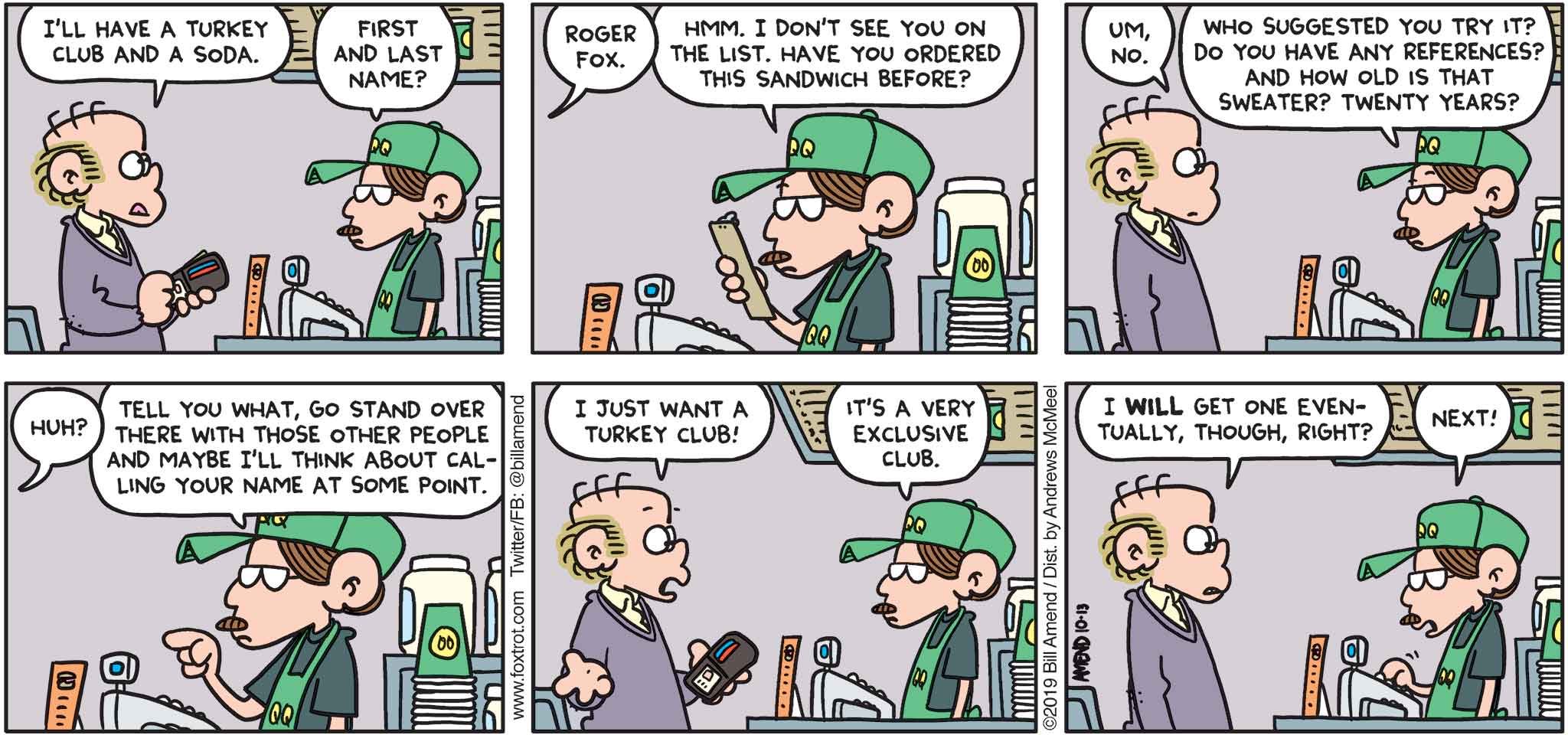 FoxTrot by Bill Amend - "The Turkey Club" published October 13, 2019 - Roger: I'll have a turkey club and a soda. Cashier: First and last name? Roger: Roger Fox. Cashier: Hmm. I don't see you on the list. Have you ordered this sandwich before? Roger: Um, no. Cashier: Who suggested you try it? Do you have any references? And how old is that sweater? Twenty years? Roger: Huh? Cashier: Tell you what, go stand over there with those other people and maybe I'll think about calling your name at some point. Roger: I just want a turkey club! Cashier: It's a very exclusive club. Roger: I will get one eventually, right? Cashier: Next!