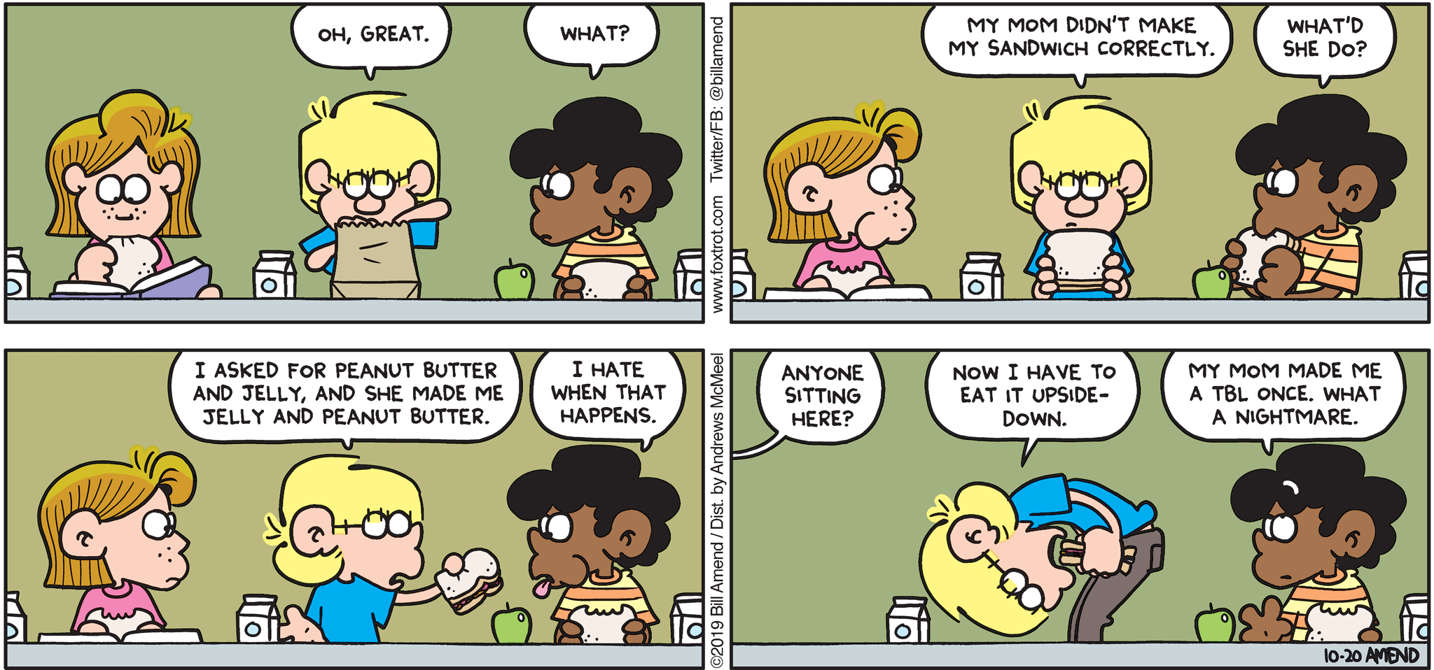 FoxTrot by Bill Amend - "J&PB" published October 20, 2019 - Jason: Oh, great. Marcus: What? Jason: My mom didn't make my sandwich correctly. Marcus: What'd she do? Jason: I asked for peanut butter and jelly, and she made me a jelly and peanut butter. Marcus: I hate when that happens. Schoolmate: Anyone sitting here? Jason: Now I have to eat it upside-down. Marcus: My mom made me a TBL once. What a nightmare.
