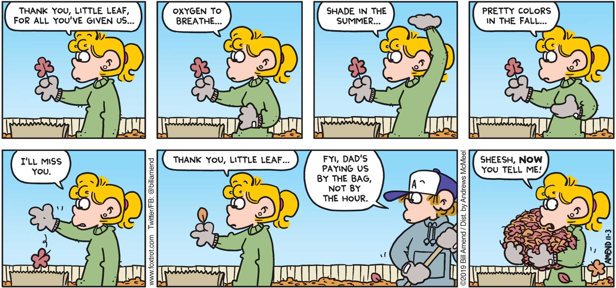 FoxTrot by Bill Amend - "Yardly Working" published November 3, 2019 - Paige: Thank you, little leaf, for all you've given us... Oxygen to breathe... Shade in the summer... Pretty colors in the fall... I'll miss you. Thank you, little leaf. Peter: FYI, dad's paying us by the bag, not by the hour. Paige: Sheesh, now you tell me!