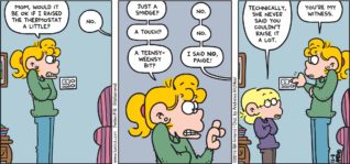 FoxTrot by Bill Amend - "Not A Smidge" published December 8, 2019 - Paige: Mom, would it be ok if I raised the thermostat a little? Andy: No. Paige: Just a smidge? Andy: No. Paige: A touch? Andy: No. Paige: A teensy-weensy bit? Andy: I said NO, Paige! Jason: Technically, she never said you couldn't raise it a lot. Paige: You're my witness.
