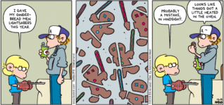 FoxTrot by Bill Amend - "Gingerbread Jedi" published December 15, 2019 - Jason: I gave my gingerbread men lightsabers this year. Jason: Probably a mistake, in hindsight. Peter: Looks like things got a little heated in the oven.