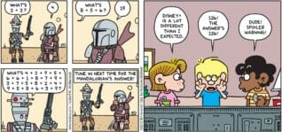 FoxTrot by Bill Amend - "Disney+" published December 29, 2019 - IG-11: What's 2+2? Mandalorian: 4. IG-11: What's 8+5+6? Mandalorian: 19. IG-11: What's 4+2+9+5+6+6+1+8+7+9+3+7+5+8+2+4+9+5+8+6+3+9? Narrator: Tune in next time for The Mandalorian's answer! Eileen: Disney+ is a lot different that I expected. Jason Fox: 126! The answer's 126! Marcus: Dude! Spoiler warning!