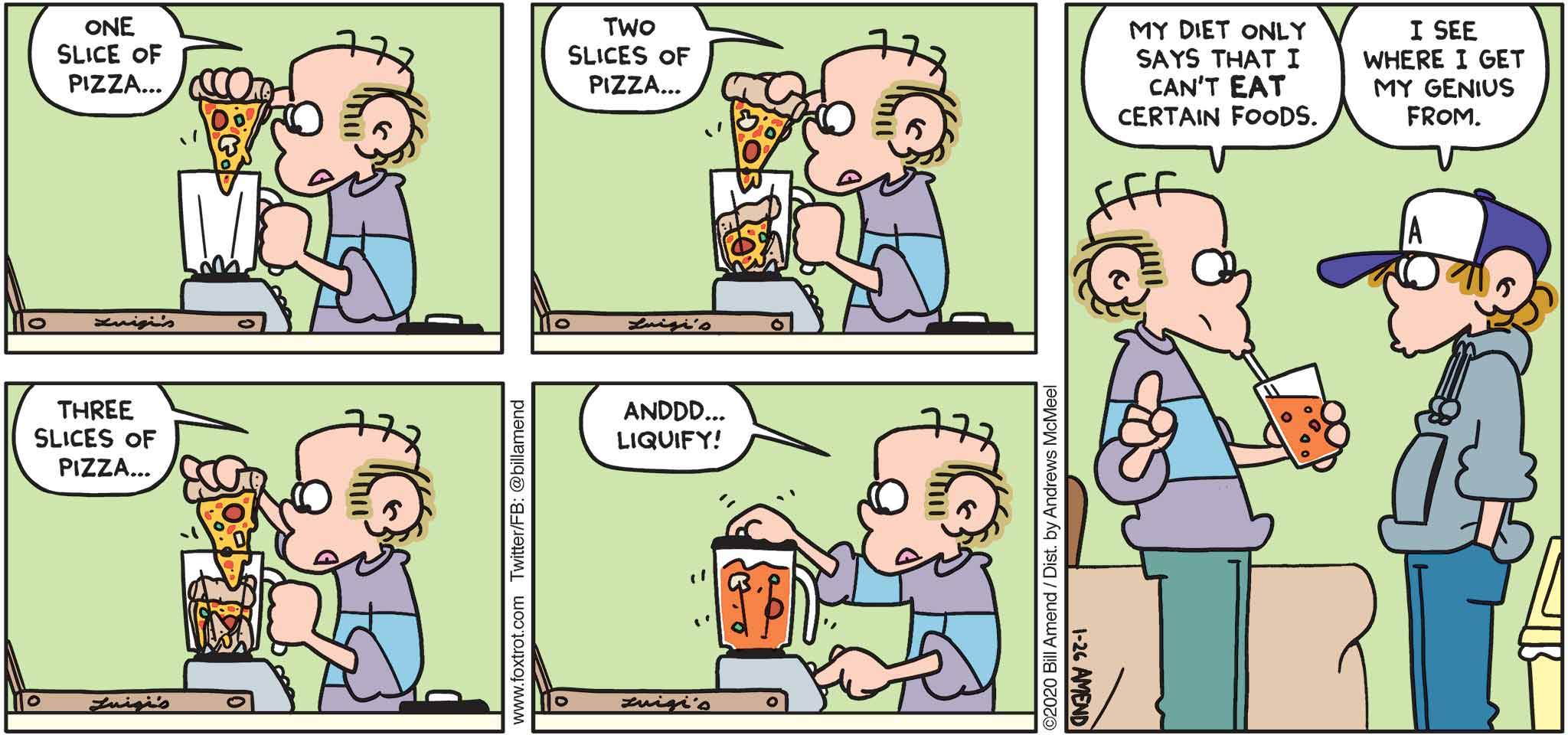 FoxTrot by Bill Amend - "Blendo Italiano" published January 26, 2020 - Roger: One slice of pizza... Two slices of pizza... Three slices of pizza... Anddd... liquify! My diet only says that I can't eat certain food. Peter: I see where I get my genius from.