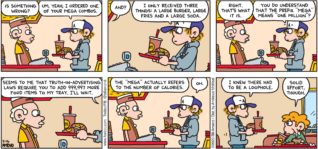 FoxTrot by Bill Amend - "Mega Combo" published February 16, 2020 - Cashier: Is something wrong? Peter: Um, yeah, I ordered one of your mega combos. Cashier: And? Peter: I only received three things: A large burger, large fries and a large soda. Cashier: Right. That's what it is. Peter: You do understand that the prefix "mega" means "one million"? Seems to me that truth-in-advertising laws require you to add 999,997 more food items to my tray. I'll wait. Cashier: The "mega" actually refers to the number of calories. Peter: Oh. I knew there had to be a loophole. Steve: Solid effort, though.