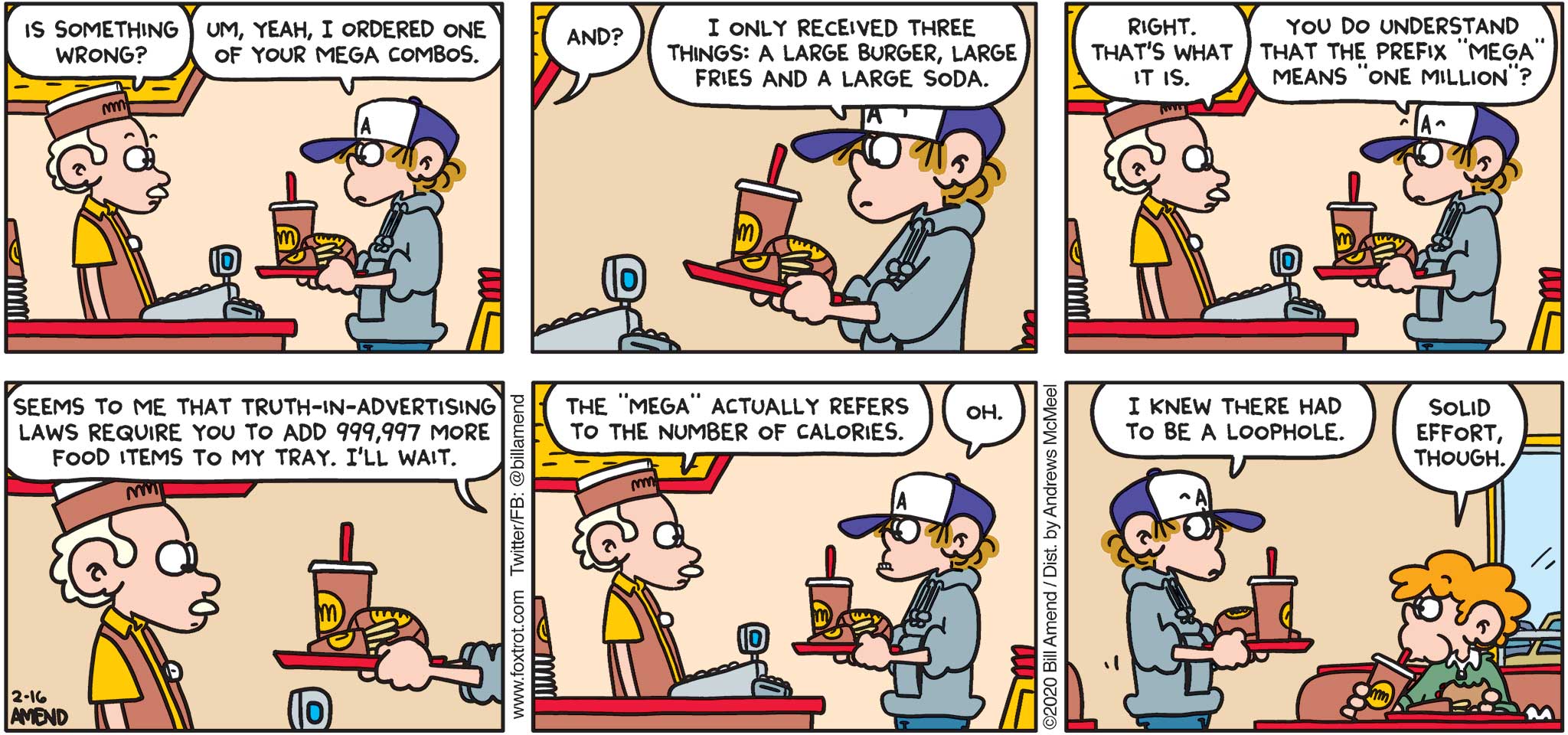 FoxTrot by Bill Amend - "Mega Combo" published February 16, 2020 - Cashier: Is something wrong? Peter: Um, yeah, I ordered one of your mega combos. Cashier: And? Peter: I only received three things: A large burger, large fries and a large soda. Cashier: Right. That's what it is. Peter: You do understand that the prefix "mega" means "one million"? Seems to me that truth-in-advertising laws require you to add 999,997 more food items to my tray. I'll wait. Cashier: The "mega" actually refers to the number of calories. Peter: Oh. I knew there had to be a loophole. Steve: Solid effort, though.