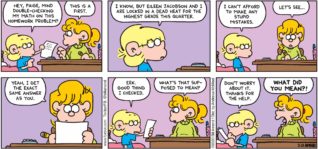 FoxTrot by Bill Amend - "Math Help" published February 23, 2020 - Jason: Hey, Paige, mind double-checking my math on this homework problem? Paige: This is a first. Jason: I know, but Eileen Jacobson and I are locked in a dead heat for the highest grade this quarter. I can't afford to make any stupid mistakes. Paige: Let's see... Yeah, I get the exact same answer as you. Jason: Eek. Good thing I checked. Paige: What's that supposed to mean? Jason: Don't worry about it. Thanks for the help. Paige: What did you mean?!