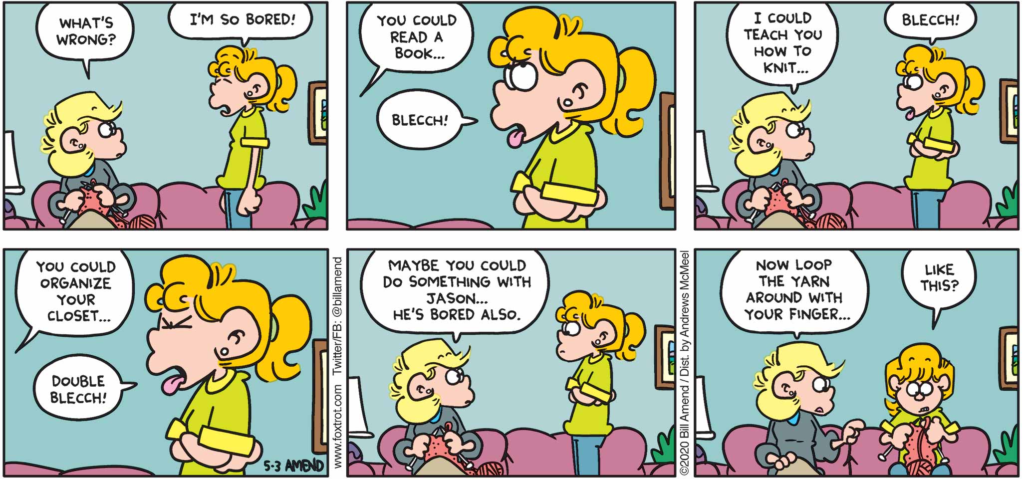 FoxTrot by Bill Amend - "So Bored" published May 3, 2020 - Andy: What's wrong? Paige: I'm so bored! Andy: You could read a book... Paige: Blecch! Andy: I could teach you how to knit... Paige: Blecch! Andy: You could organize your closet... Paige: Blecch! Andy: Maybe you could do something with Jason... He's bored also. Now loop the yarn around with your finger... Paige: Like this?