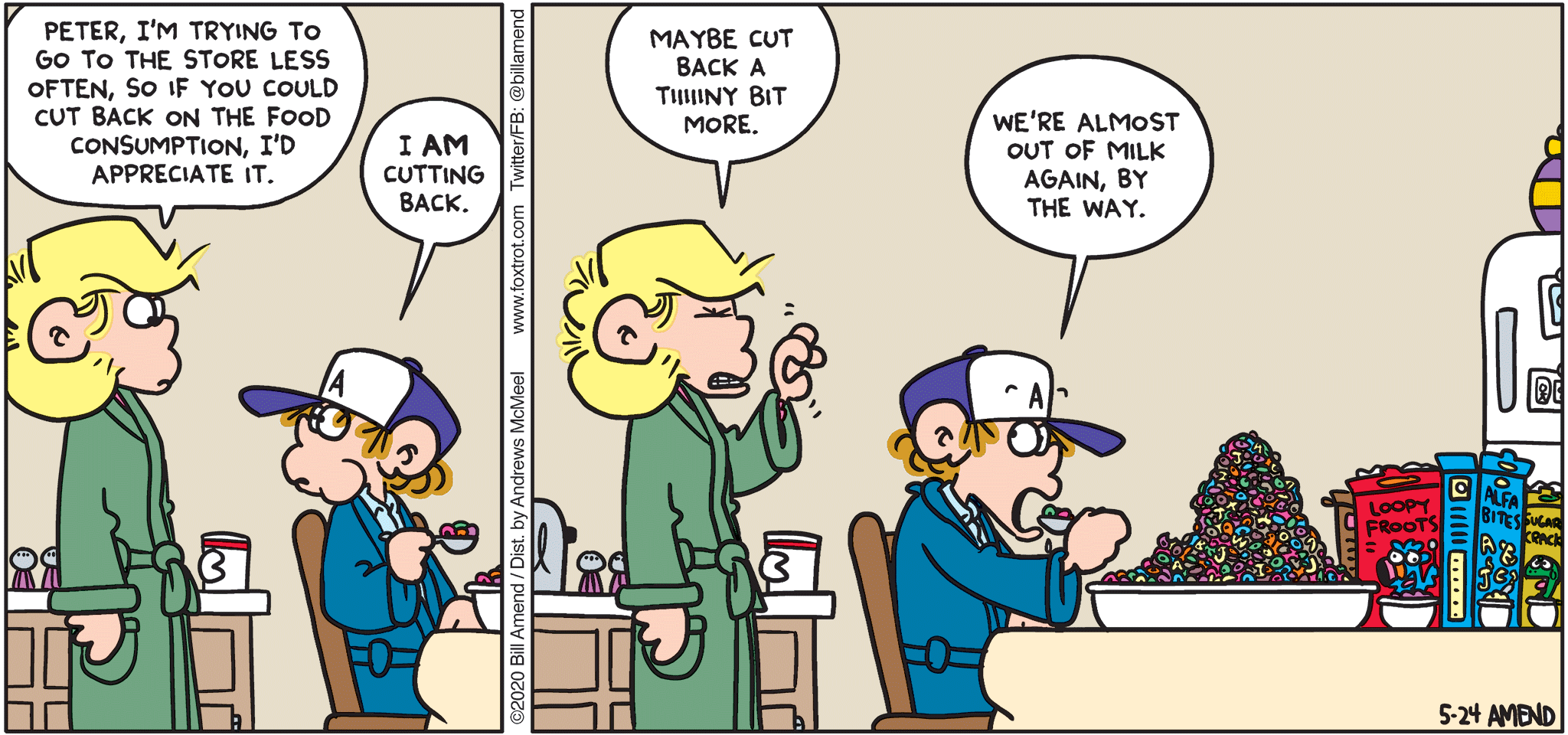 FoxTrot by Bill Amend - "Cereal Killer" published May 24, 2020 - Andy: Peter, I'm trying to go to the store less often, so if you could cut back on the food consumption, I'd appreciate it. Peter: I AM cutting back. Andy: Maybe cut back a tiiiiiiny bit more. Peter: We're almost out of milk again, by the way. 