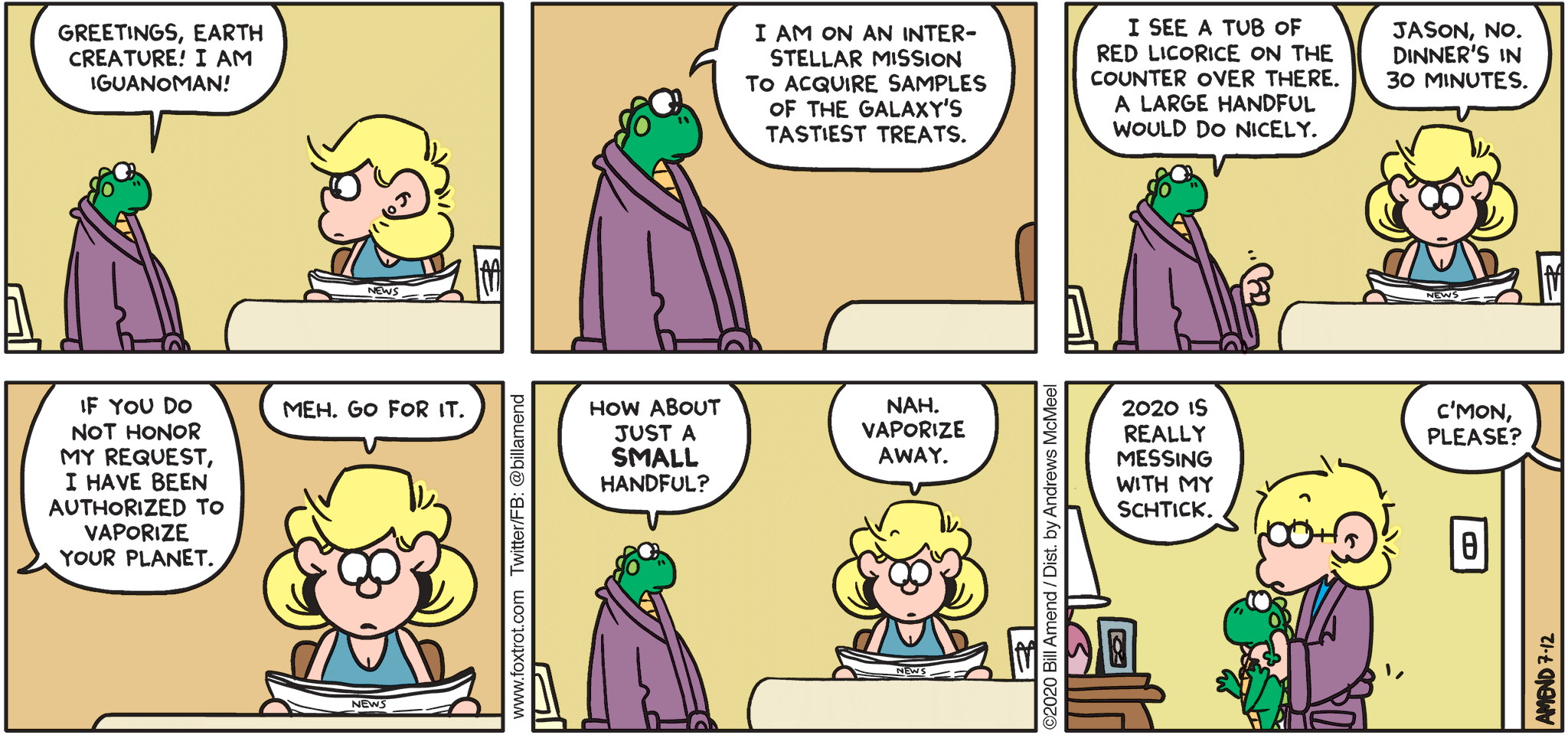 FoxTrot comic strip by Bill Amend - "Iguanoman 2020" published July 12, 2020 - Iguanoman: Greetings, Earth creature! I'm Iguanoman! I'm on an interstellar mission to acquire samples of the galaxy's tastiest treats. I see a tub of red licorice on the counter over there. A large handful would do nicely. Andy: Jason, No. Dinner's in 30 minutes. Iguanoman: If you do not honor my request, I have authorized to vaporize your planet. Andy: Meh, go for it. Iguanoman: How about just a small handful. Andy: Nah. Vaporize away. Jason: 2020 is really messing with my schtick. Andy: C'mon, please?
