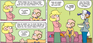 FoxTrot comic strip by Bill Amend - "Pass the Clam Dip!" published February 6, 2011 - Andy: Peter asked you to pass a soda, so you had him run across the room so you could throw it to him. Roger: It's Super Bowl Sunday! Andy: Then he asked you to pass the bag of chips, so you had him run across the room so you could throw it to him. Roger: It's Super Bowl Sunday! Andy: Then he asked you to pass the clam dip... Roger: Ok, there I screwed up. Peter: Can you pass some napkins? I'll run a post pattern.