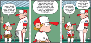 FoxTrot comic strip by Bill Amend - "Field of Nightmares" published April 17, 2011 - Peter: Coach? I had a dream last night where you finally let me play in a game. I struck out every time I was at bat, dropped every ball that was hit to me, and as the winning run was heading to home, I accidentally threw the ball into the stands. Pleeeeease let me play today! I need to redeem myself! Coach: You might want to work on your salesmanship, Fox.