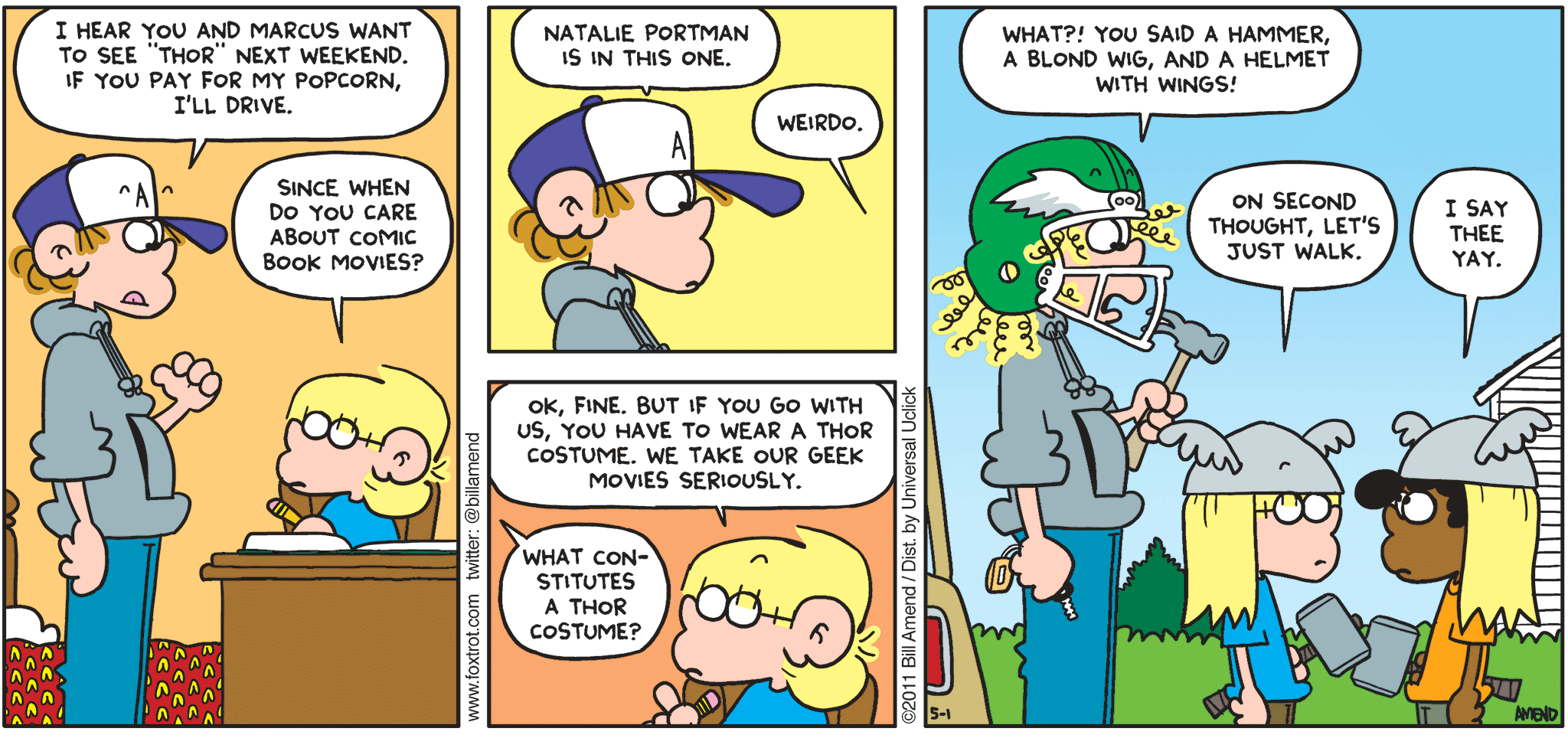 FoxTrot comic strip by Bill Amend - "Tho Thorry" published May 1, 2011 - Peter: I hear you and Marcus want to see "Thor" next weekend. If you pay for my popcorn, I'll drive. Jason: Since when do you care about comic book movies? Peter: Natalie Portman is in this one. Jason: Weirdo. Ok, fine. But if you go with us, you have to wear a Thor costume. We take our geek movies seriously. Peter: What constitutes a Thor costume? Peter: What?! You said a hammer, a blond wig, and a helmet with wings! Jason: On second thought, let's just walk. Marcus: I say thee yay.