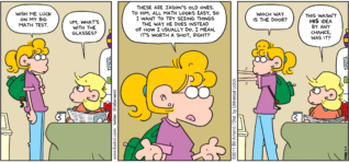 FoxTrot comic strip by Bill Amend - "Math Specs" published May 15, 2011 - Paige: Wish me luck on my big math test. Andy: Um, what's with the glasses? Paige: These are Jason's old ones. To him, all math looks easy, so I want to try seeing things the way he does instead of how I usually do, I mean, it's worth a shot, right? Which way is the door? Andy: This wasn't HIS idea by any chance, was it?