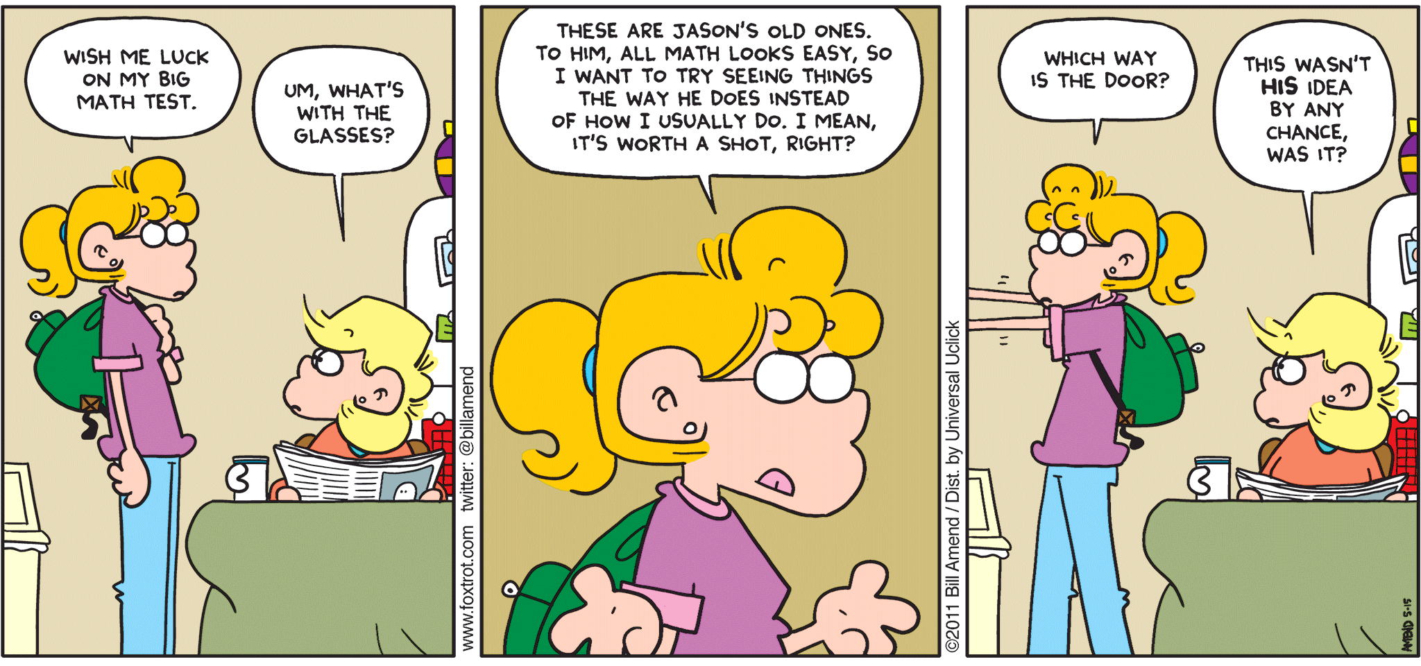 FoxTrot comic strip by Bill Amend - "Math Specs" published May 15, 2011 - Paige: Wish me luck on my big math test. Andy: Um, what's with the glasses? Paige: These are Jason's old ones. To him, all math looks easy, so I want to try seeing things the way he does instead of how I usually do, I mean, it's worth a shot, right? Which way is the door? Andy: This wasn't HIS idea by any chance, was it?