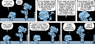 FoxTrot comic strip by Bill Amend - "Constellation Realizations" published August 16, 2020 - Jason Fox: I just had a cool realization. Paige Fox: About what? Jason Fox: As you probably know, all the constellations we see are determined by our vantage point in space relative to visible stars. Since there are essentially a near-infinite number of stars and vantage points out there, it stands to reason there'd be a near-infinite variety of possible constellations as well. Which means it's likely that SOMEWHERE in the universe, you can see stars spelling out the words "JASON IS GREAT." Man, I want a spaceship so badly. Paige Fox: Doesn't that mean there'd also be a place where stars spell out "JASON IS A DWEEB"? Jason Fox: I need to stop sharing my realizations. Paige Fox: Now I want a spaceship.