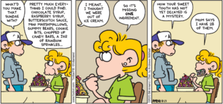 FoxTrot comic strip by Bill Amend - "Sweet Teeth" published August 23, 2020 - Peter Fox: What'd you make that sundae with? Paige Fox: Pretty much everything I could find. Chocolate syrup, raspberry syrup, butterscotch sauce, mini marshmallows, gummy bears, cookie bits, chopped up candy bars, a jar of rainbow sprinkles... Peter Fox: I meant, I thought we were out of ice cream. Paige Fox: So it's missing ONE ingredient. Peter Fox: How your sweet tooth has not yet decayed is a mystery. Paige Fox: Mom says I have 28 of them.