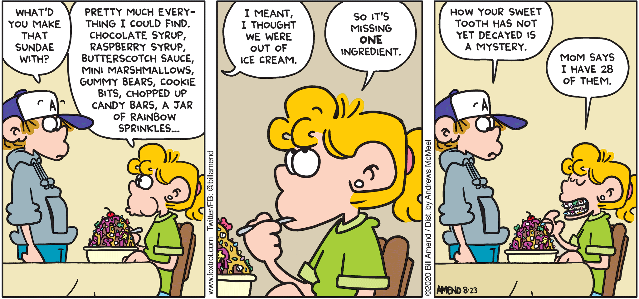 FoxTrot comic strip by Bill Amend - "Sweet Teeth" published August 23, 2020 - Peter Fox: What'd you make that sundae with? Paige Fox: Pretty much everything I could find. Chocolate syrup, raspberry syrup, butterscotch sauce, mini marshmallows, gummy bears, cookie bits, chopped up candy bars, a jar of rainbow sprinkles... Peter Fox: I meant, I thought we were out of ice cream. Paige Fox: So it's missing ONE ingredient. Peter Fox: How your sweet tooth has not yet decayed is a mystery. Paige Fox: Mom says I have 28 of them.