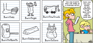 FoxTrot comic strip by Bill Amend - "Starving Art" published October 4, 2020 - Burritoes, Burritoga, Burritowtruck, Burritollbooth, Burritoblerone, Burritotoro. Paige Fox: You can always spot the work of a starving artist. Jason Fox: Mom, can you call Peter? He was supposed to be back with lunch over an hour ago!
