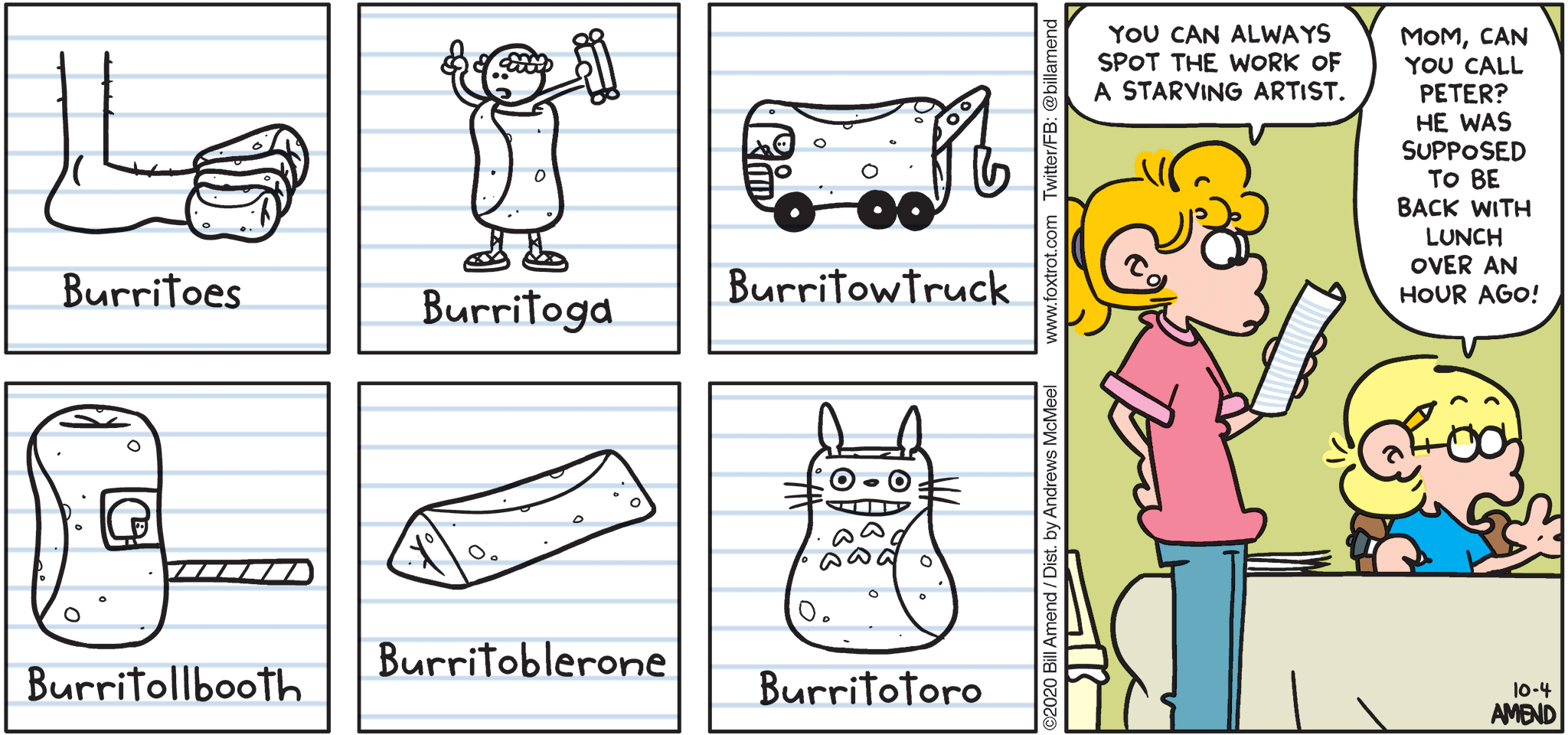 FoxTrot comic strip by Bill Amend - "Starving Art" published October 4, 2020 - Burritoes, Burritoga, Burritowtruck, Burritollbooth, Burritoblerone, Burritotoro. Paige Fox: You can always spot the work of a starving artist. Jason Fox: Mom, can you call Peter? He was supposed to be back with lunch over an hour ago!