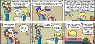 FoxTrot comic strip by Bill Amend - "Trick Plays" published October 18, 2020 - Peter Fox: Wanna go to the park and help me practice the trick play I just invented? Jason Fox: Not really. Peter Fox: Jason, c'mon, it's the best play ever! It starts with a handoff to you, then you flea-flick it back to me... Then you roll to the right while I scramble left, then I fling it back to you over my shoulder without looking, then you run toward the end zone and just as you're about to be tackled, you lateral to me and I dance in for a touchdown. Think you can do it? Jason Fox: Back up. You lost me. Peter Fox: At what part? Jason Fox: What's a handoff? Jason Fox: And that, ladies and gentlemen, was MY trick play. Peter Fox: Paige, c'mon, please?? Paige Fox: Peter, no! I hate football.