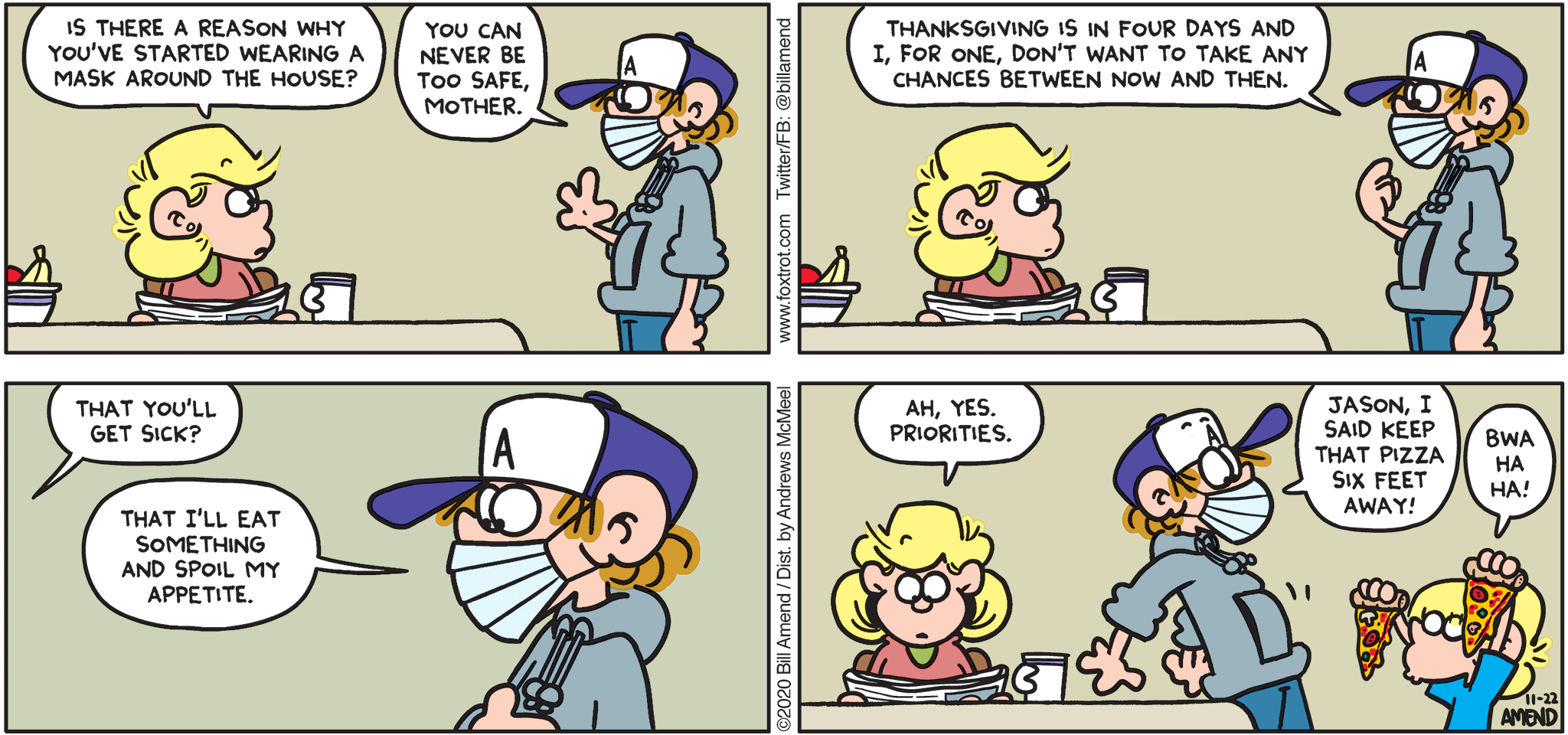FoxTrot comic strip by Bill Amend - "Playing It Safe" published November 22, 2020 - Andy Fox: Is there a reason why you've started wearing a mask around the house? Peter Fox: You can never be too safe, mother. Thanksgiving is in four days and I, for one, don't want to take any chances between now and then. Andy Fox: That you'll get sick? Peter Fox: That I'll eat something and spoil my appetite. Andy Fox: Ah, yes. Priorities. Peter Fox: Jason, I said keep that pizza six feet away! Jason Fox: Bwa ha ha!