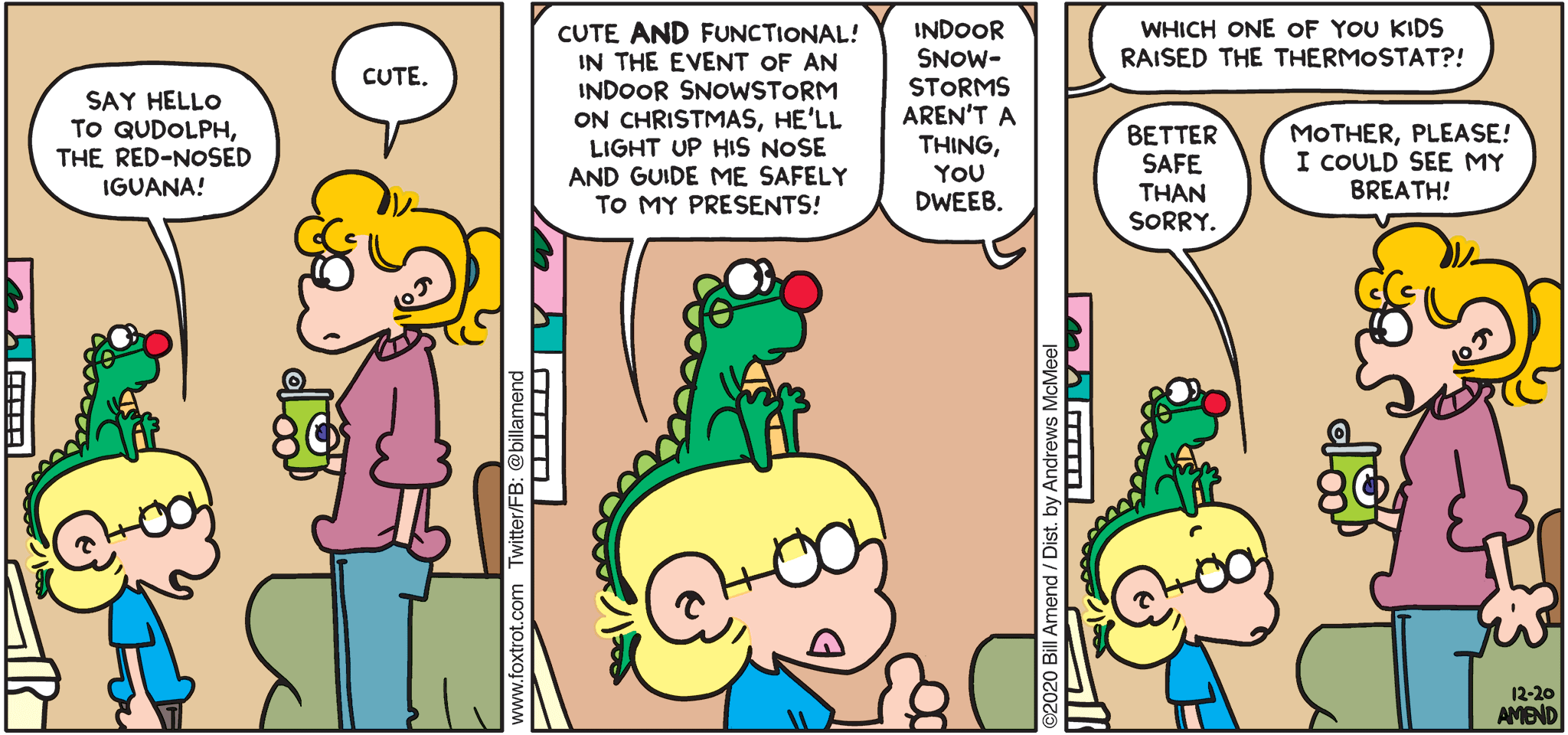 FoxTrot comic strip by Bill Amend - "Qudolph" published December 20, 2020 - Jason: Say hello to Qudolph, the red-nosed iguana! Paige: Cute. Jason: Cute AND functional! In the event of an indoor snowstorm on Christmas, he'll light up his nose and guide me safely to my presents! Paige: Indoor snowstorms aren't a thing, you dweeb. Andy: Which one of you kids raised the thermostat?! Jason: Better safe than sorry. Paige: Mother, please! I could see my breath!