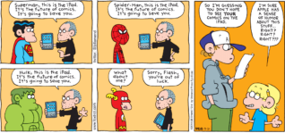 FoxTrot by Bill Amend - "Sorry, Flash" published March 21, 2010 - man: Superman, this is the iPad. It's the future of comics. It's going to save you. Spider-Man, this is the iPad. It's the future of comics. It's going to save you. Hulk, this is the iPad. It's the future of comics. It's going to save you. Flash: What about me? man: Sorry, Flash, you're out of luck. Peter: So I'm guessing you don't hope to see YOUR comics on the iPad. Jason: I'm sure Apple has a sense of humor about this stuff...Right? Right? Right???