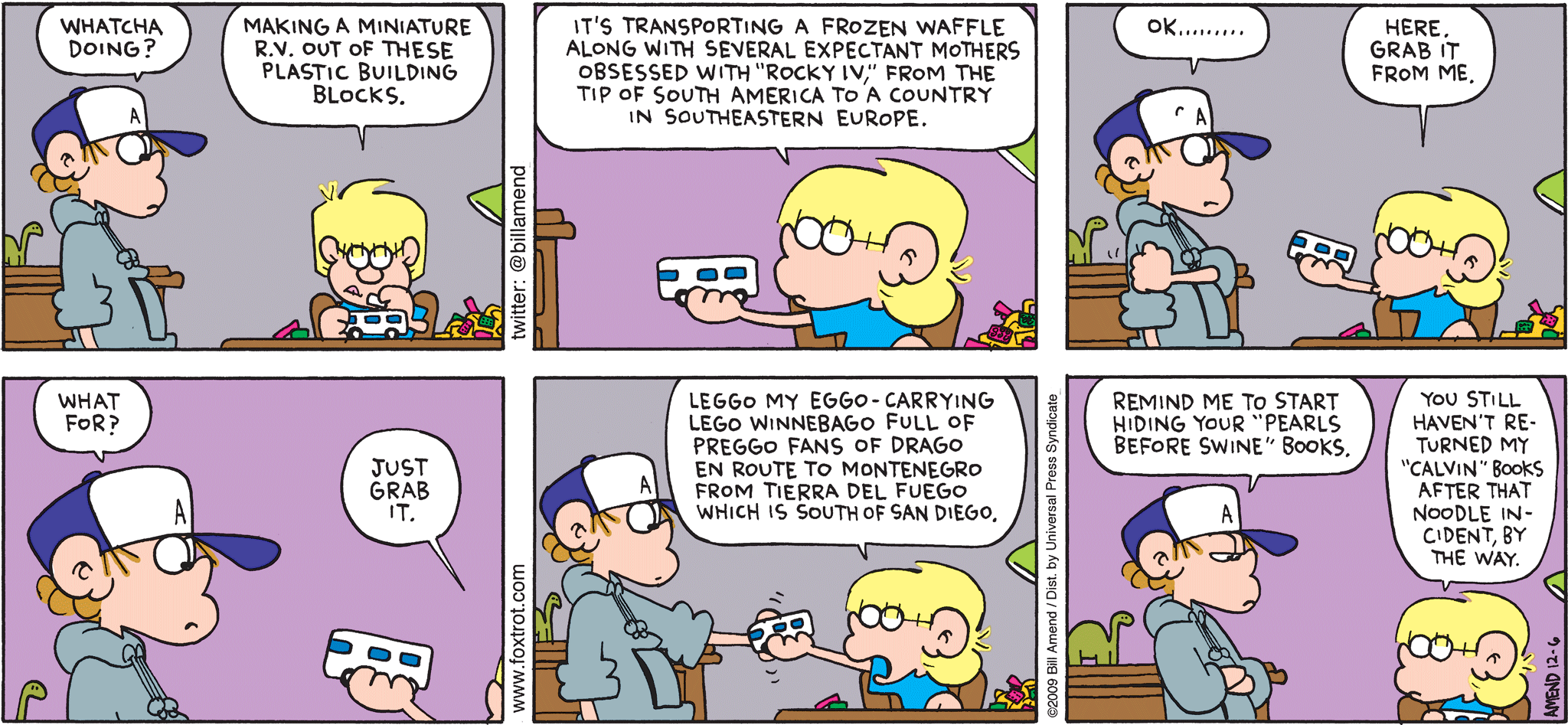 FoxTrot comic strip by Bill Amend - "Punisher" published December 6, 2009 - Peter: Whatcha doing? Jason: Making a miniature R.V. out of these plastic building blocks. It's transporting a frozen waffle along with several expectant mothers obsessed with "Rocky IV", from the tip of South America to a country in Southeastern Europe. Peter: Ok....... Jason: Here. Grab it from me. Peter: What for? Jason: Just grab it. Leggo my Eggo-carrying Lego winnebago full of preggo fans of Drago en route to Montenegro frome Tierra del Fuego which is south of Sand Diego. Peter: Remind me to start hiding your "Pearls Before Swine" books. Jason: You still haven't returned my "Calvin" books after that noodle incident, by the way.