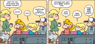 FoxTrot comic strip by Bill Amend - "Week Off" published May 2, 2021 - Andy Fox: What do you guys want for dinner tonight? Paige Fox: Salad. Jason Fox: Tofu. Peter Fox: Something really nutritious. Andy Fox: Mother's Day isn't until NEXT Sunday, kids. Paige Fox: Oops. Pizza. Jason Fox: Fried shrimp. Peter Fox: Pizza AND fried shrimp.