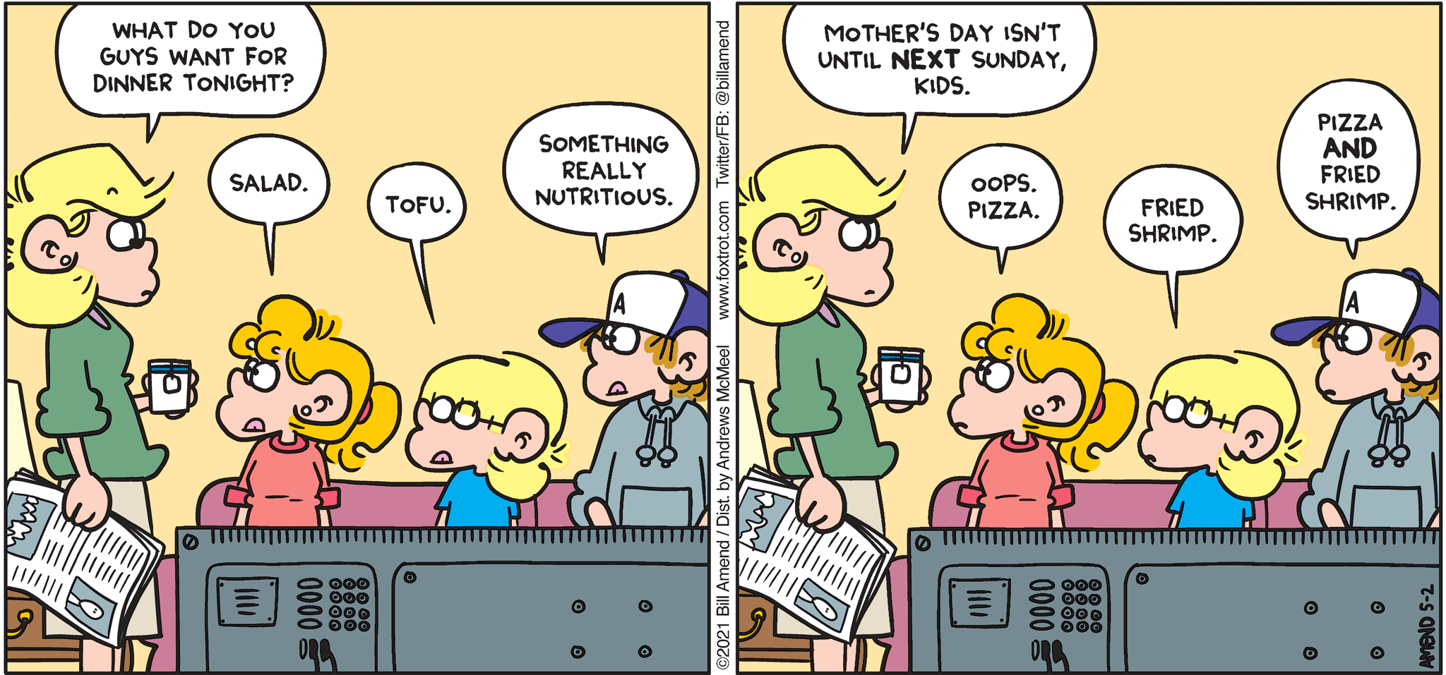 FoxTrot comic strip by Bill Amend - "Week Off" published May 2, 2021 - Andy Fox: What do you guys want for dinner tonight? Paige Fox: Salad. Jason Fox: Tofu. Peter Fox: Something really nutritious. Andy Fox: Mother's Day isn't until NEXT Sunday, kids. Paige Fox: Oops. Pizza. Jason Fox: Fried shrimp. Peter Fox: Pizza AND fried shrimp.
