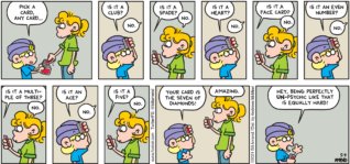 FoxTrot comic strip by Bill Amend - "Unpsychic" published May 9, 2021 - Jason Fox: Pick a card, any card... Is it a club? Paige Fox: No. Jason Fox: Is it a spade? Paige Fox: No. Jason Fox: Is it a heart? Paige Fox: No. Jason Fox: Is it a face card. Paige Fox: No. Jason Fox: Is it an even number? Paige Fox: No. Jason Fox: Is it a multiple of three? Jason Fox: No. Jason Fox: Is it an ace? Paige Fox: No. Jason Fox: Is it a five? Paige Fox: No. Jason Fox: Your card is the seven of diamonds. Paige Fox: Amazing. Jason Fox: Hey, being perfectly un-psychic like that is equally hard!
