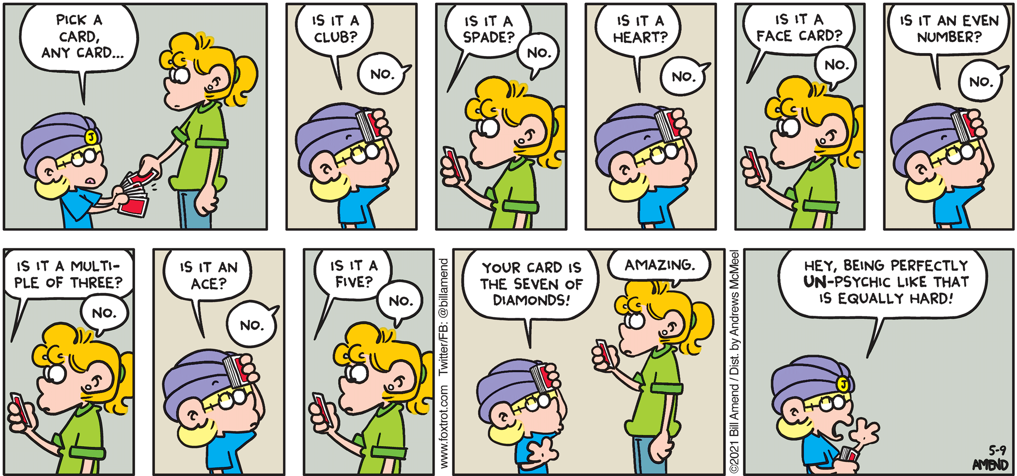 FoxTrot comic strip by Bill Amend - "Unpsychic" published May 9, 2021 - Jason Fox: Pick a card, any card... Is it a club? Paige Fox: No. Jason Fox: Is it a spade? Paige Fox: No. Jason Fox: Is it a heart? Paige Fox: No. Jason Fox: Is it a face card. Paige Fox: No. Jason Fox: Is it an even number? Paige Fox: No. Jason Fox: Is it a multiple of three? Jason Fox: No. Jason Fox: Is it an ace? Paige Fox: No. Jason Fox: Is it a five? Paige Fox: No. Jason Fox: Your card is the seven of diamonds. Paige Fox: Amazing. Jason Fox: Hey, being perfectly un-psychic like that is equally hard!