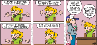 FoxTrot comic strip by Bill Amend - "Finals Drama" published May 16, 2021 - Paige Fox: I'm DEAD! I'm DOOMED! This test is impossible! I'M dead! I'M doomed! This test is impossible! I'm dead! I'm doomed! This test is IMPOSSIBLE! That last one sounds best, don't you think? Peter Fox: There are probably better ways for you to prepare for finals week, Paige. Paige Fox: I'm dead! I'm doomed! THIS test IS impossiBLE!
