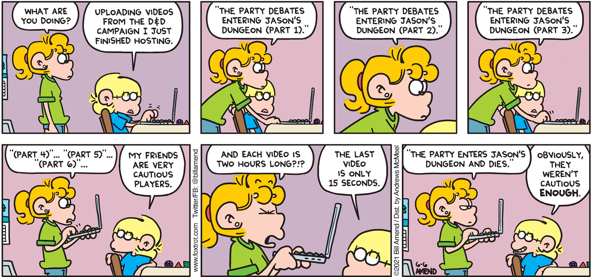 FoxTrot comic strip by Bill Amend - "Caution Is Warranted" published June 6, 2021 - Paige Fox: What are you doing? Jason Fox: Uploading videos from the D&D campaign I just finished hosting. Paige Fox: "The party debates entering Jason's dungeons (Part 1)." Paige Fox: "The party debates entering Jason's dungeon (Part 2)." "The party debates entering Jason's dungeon (Part 3)." "(Part 4)" ... "(Part 5)" ... "(Part 6)" ... Jason Fox: My friends are very cautious players. Paige Fox: And each video is two hours long?!? Jason Fox: The last video is only 15 seconds. Jason Fox: "The party enters Jason's dungeon and dies." Jason Fox: Obviously they weren't cautious ENOUGH.