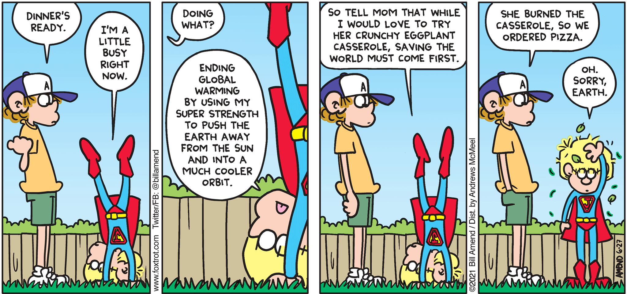 FoxTrot comic strip by Bill Amend - "Super Priorities" published June 27, 2021 - Peter Fox: Dinner's ready. Jason Fox: I'm a little busy right now. Peter Fox: Doing what? Jason Fox: Ending Global Warming by using my super strength to push the earth away from the sun and into a much cooler orbit. So tell mom that while I would love to try her crunch eggplant casserole, saving the world must come first. Peter Fox: She burned the casserole, so we ordered pizza. Jason Fox: Oh. Sorry, Earth. 