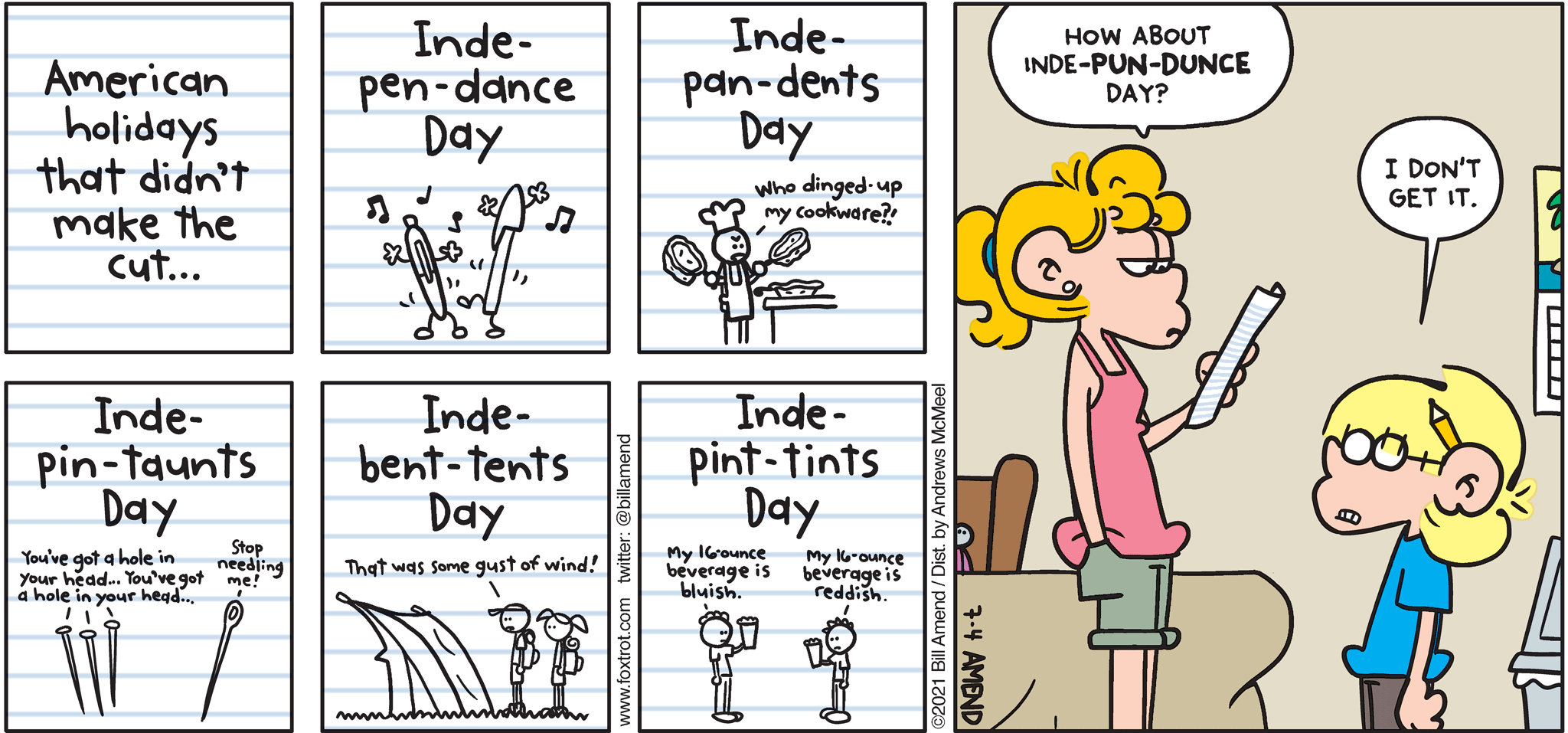 FoxTrot comic strip by Bill Amend - "Pun Dunce" published July 4, 2021 - American holidays that didn't quite make the cut... Inde-pen-dance Day, Inde-pan-dents Day "who dinged-up my cookware?!", Inde-pin-taunts Day "You've got a hole in your head... you've got a hole in your head... Stop needling me!", Inde-bent-tents Day "that was some gust of wind!", Inde-pint-tints Day "My 16-ounce beverage is bluish." "My 16-ounce beverage is reddish." Paige Fox: How about Inde-pun-dunce Day? Jason Fox: I don't get it. 